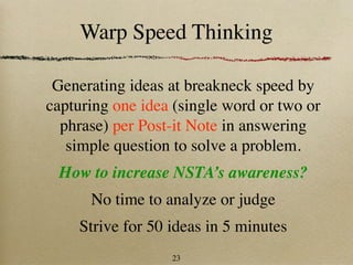 Warp Speed Thinking

 Generating ideas at breakneck speed by
capturing one idea (single word or two or
  phrase) per Post-it Note in answering
   simple question to solve a problem.
 How to increase NSTA’s awareness?
      No time to analyze or judge
    Strive for 50 ideas in 5 minutes
                  23
 