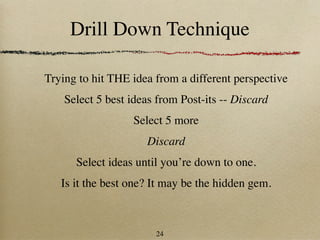 Drill Down Technique

Trying to hit THE idea from a different perspective
    Select 5 best ideas from Post-its -- Discard
                  Select 5 more
                     Discard
      Select ideas until you’re down to one.
   Is it the best one? It may be the hidden gem.



                       24
 
