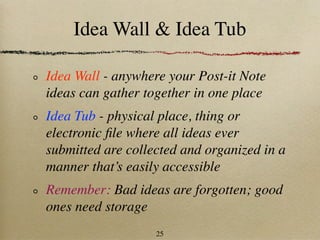 Idea Wall & Idea Tub

Idea Wall - anywhere your Post-it Note
ideas can gather together in one place
Idea Tub - physical place, thing or
electronic ﬁle where all ideas ever
submitted are collected and organized in a
manner that’s easily accessible
Remember: Bad ideas are forgotten; good
ones need storage
                   25
 