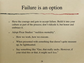 Failure is an option

Have the courage and guts to accept failure. Build it into your
culture as part of the process; don’t ridicule it, but honor and
embrace it.
Adopt Pixar Studios’ “suckless mentality”.
    How we work, how we execute.
    When presented with something that doesn’t quite measure
    up, be lighthearted.
    Say something like “Gee, that really sucks. However, if
    your tried this or that, it might suck less.”


                             28
 