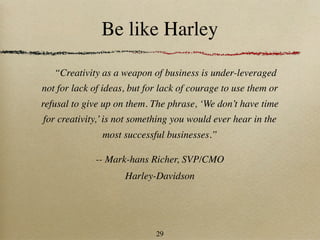 Be like Harley

   “Creativity as a weapon of business is under-leveraged
not for lack of ideas, but for lack of courage to use them or
refusal to give up on them. The phrase, ‘We don’t have time
for creativity,’ is not something you would ever hear in the
               most successful businesses.”

             -- Mark-hans Richer, SVP/CMO
                     Harley-Davidson




                             29
 