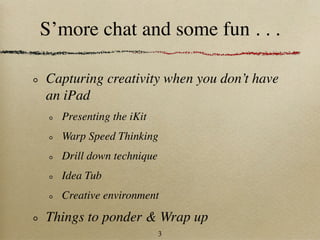 S’more chat and some fun . . .

Capturing creativity when you don’t have
an iPad
  Presenting the iKit
  Warp Speed Thinking
  Drill down technique
  Idea Tub
  Creative environment

Things to ponder & Wrap up
                         3
 