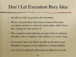 Don’t Let Execution Bury Idea

 An idea is only as good as its execution.
 Plenty of good ideas have been trounced because
 execution sucked or some decision maker didn’t have
 the courage to stay true to it.
 The computer and software are just tools to enhance
 the idea, not to compete with, replace, or screw it up.

 If you don’t have an iPad, be able to jot down your
 thoughts on paper or the infamous cocktail napkin.
 Low-tech or soft-tech still works in high-tech world
                          30
 