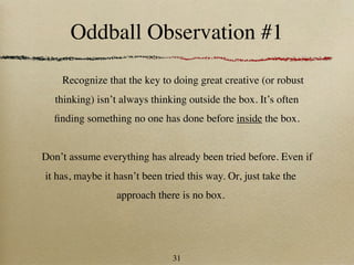 Oddball Observation #1

    Recognize that the key to doing great creative (or robust
   thinking) isn’t always thinking outside the box. It’s often
  ﬁnding something no one has done before inside the box.


Don’t assume everything has already been tried before. Even if
it has, maybe it hasn’t been tried this way. Or, just take the
                 approach there is no box.




                               31
 