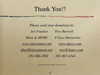 Thank You!!

     Please send your donations to:
      Joe Fournet                      Troy Burwell
   Ideas & MORE                       4 Guys Interactive
 www.ideasnmore.net                          www.4guys.com
j4net@ideasnmore.net                           troy@4guys.com
    281-980-1802                        281-807-4344

          copyright 2011 Ideas & MORE, all rights reserved




                            34
 