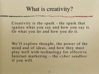 What is creativity?

Crea tivity is the spark - the spark that
ignites what you say and how you say it.
Or what you do and how you do it.


We’ ll explore thought, the power of the
mind and of ideas, and how they must
play well w ith technol ogy for effective
Inter net ma rketing – the cyber sandbox
if you will.

                    5
 