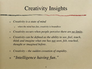 Creativity Insights

Creativity is a state of mind
    when the mind has fun, creativity is boundless

Creativity occurs when people perceive there are no limits.
Creativity can be deﬁned as the ability to see, feel, touch,
think and imagine what one has not seen, felt, touched,
thought or imagined before.

Creativity – the sudden cessation of stupidity.

“Intelligence having fun.”

                                 7
 