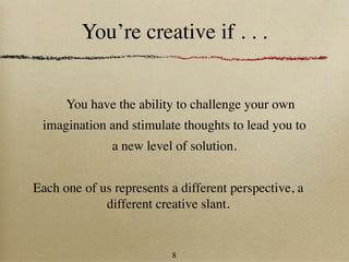 You’re creative if . . .


      You have the ability to challenge your own
 imagination and stimulate thoughts to lead you to
               a new level of solution.


Each one of us represents a different perspective, a
             different creative slant.


                          8
 
