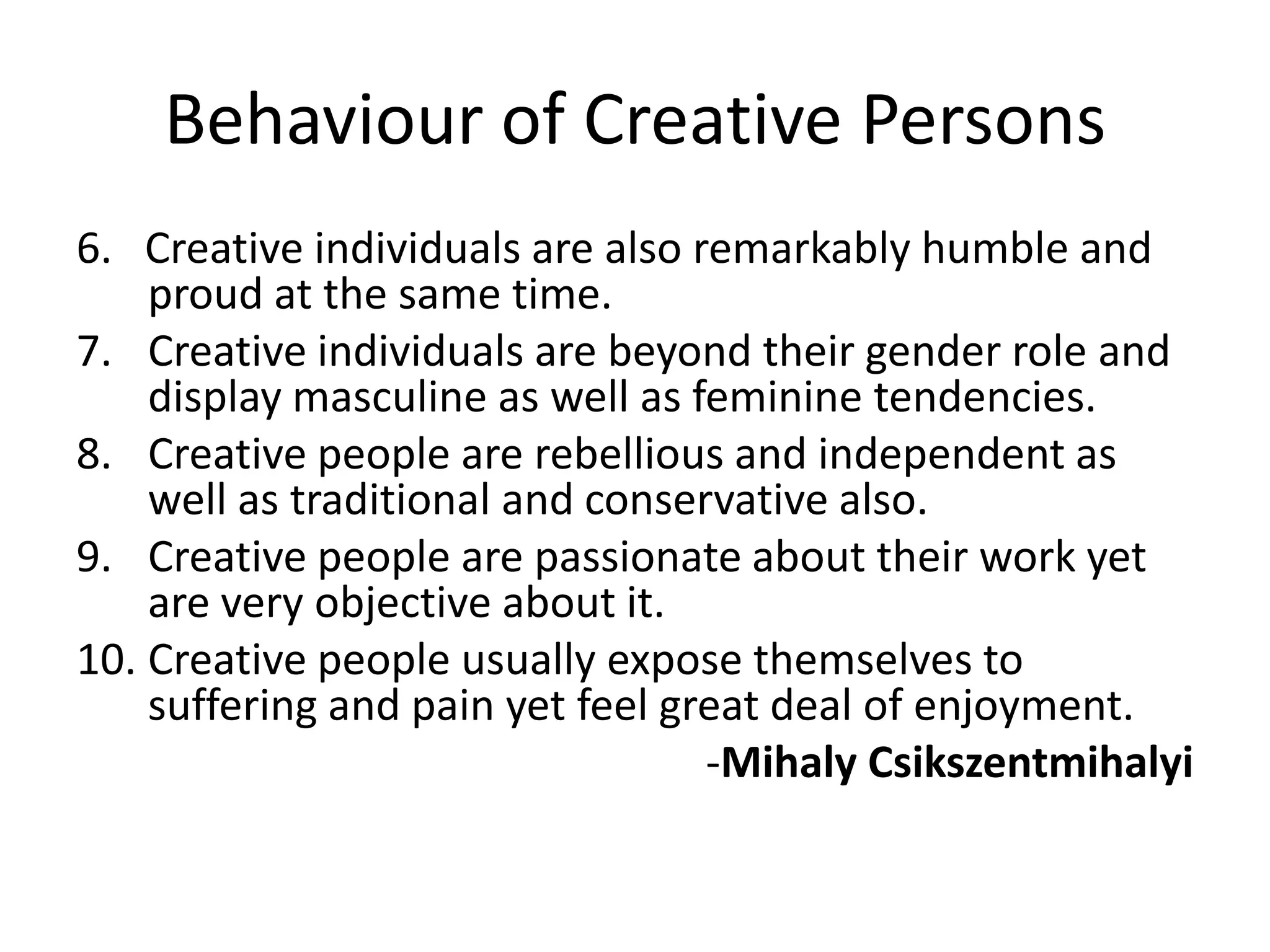 Behaviour of Creative Persons6.   Creative individuals are also remarkably humble and proud at the same time.Creative individuals are beyond their gender role and display masculine as well as feminine tendencies.Creative people are rebellious and independent as well as traditional and conservative also.Creative people are passionate about their work yet are very objective about it.Creative people usually expose themselves to suffering and pain yet feel great deal of enjoyment.-MihalyCsikszentmihalyi
