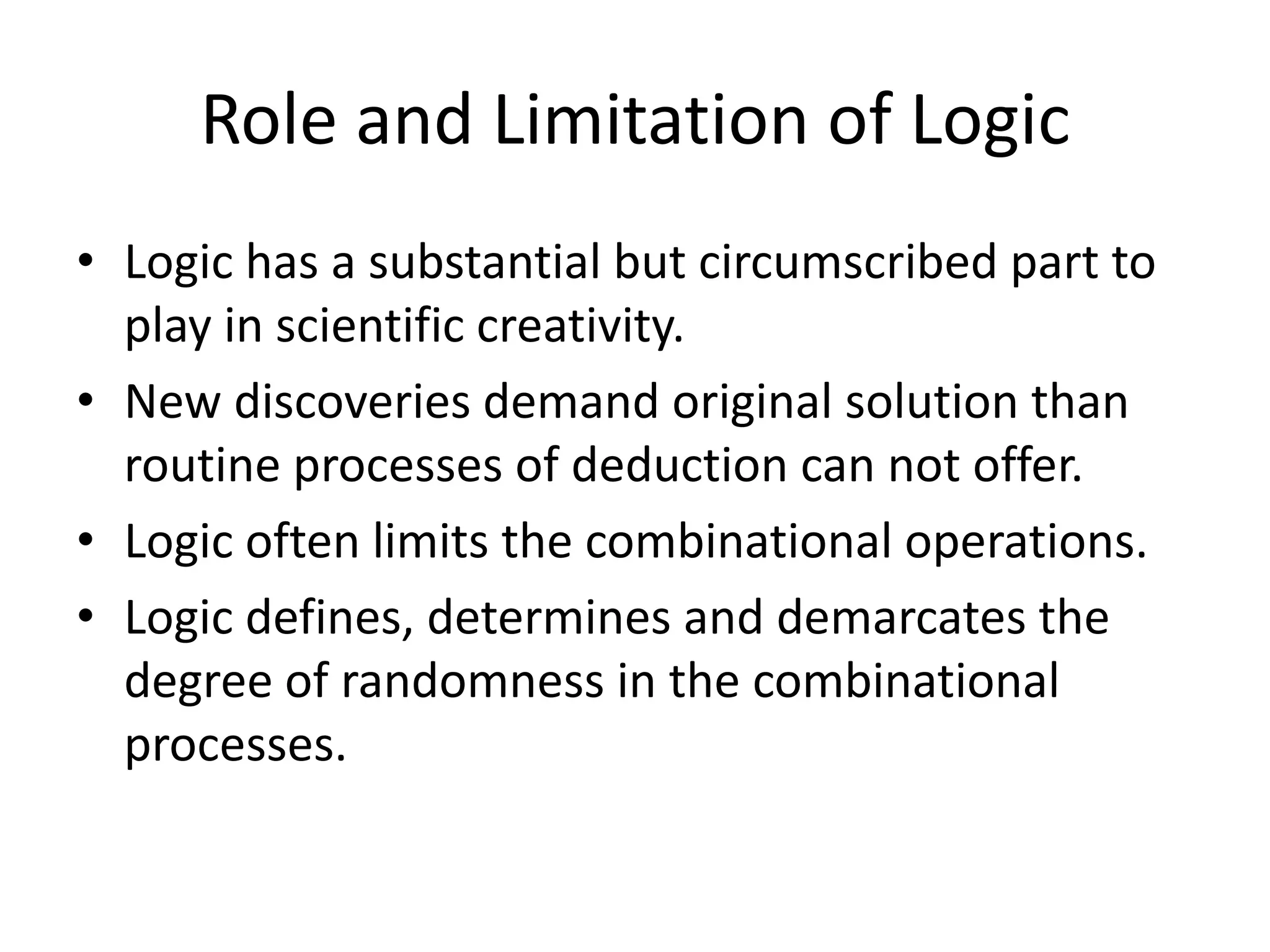 Role and Limitation of LogicLogic has a substantial but circumscribed part to play in scientific creativity.New discoveries demand original solution than routine processes of deduction can not offer.Logic often limits the combinational operations.Logic defines, determines and demarcates the degree of randomness in the combinational processes.