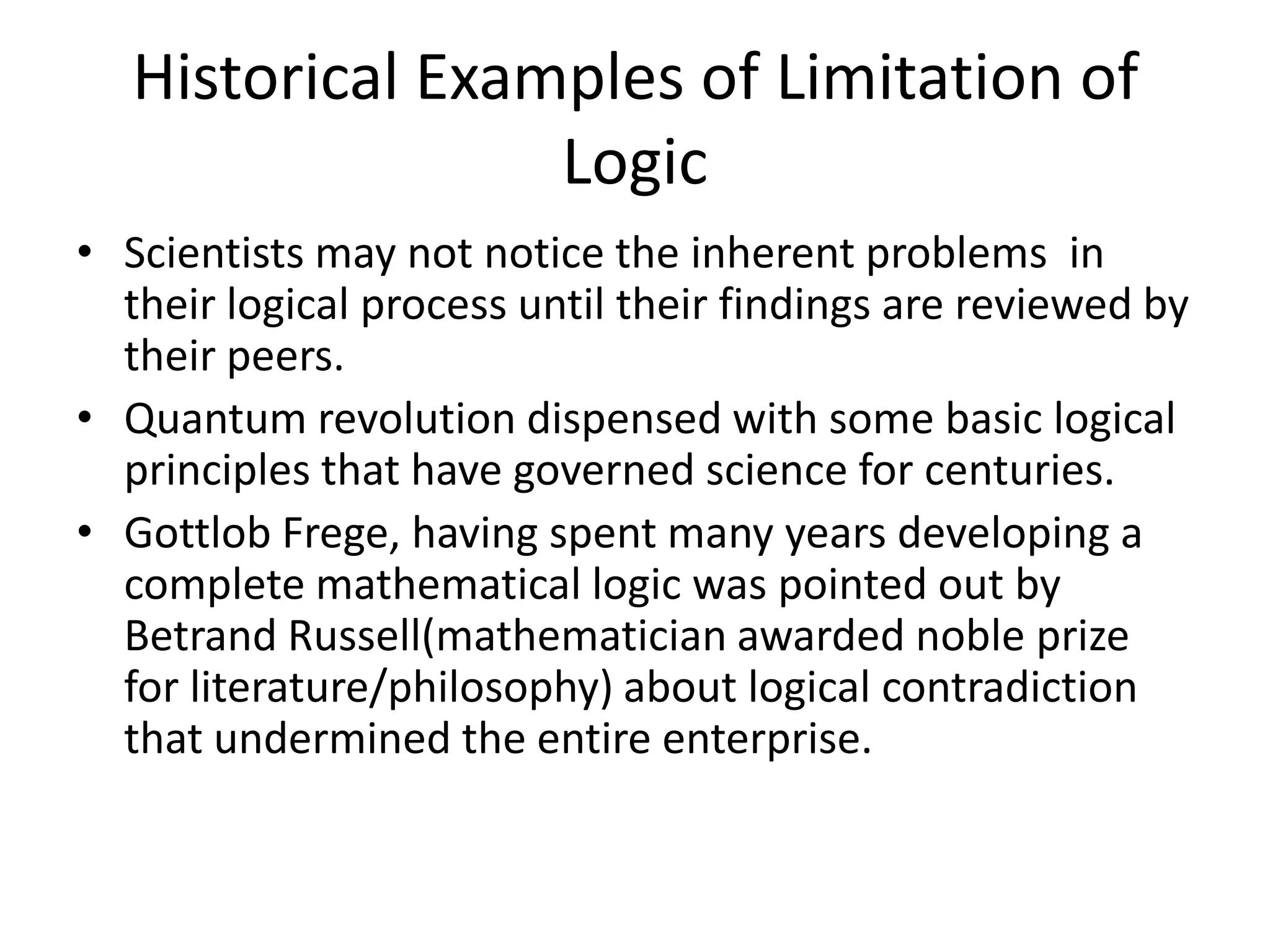 Historical Examples of Limitation of LogicScientists may not notice the inherent problems  in their logical process until their findings are reviewed by their peers.Quantum revolution dispensed with some basic logical principles that have governed science for centuries.GottlobFrege, having spent many years developing a complete mathematical logic was pointed out by Betrand Russell(mathematician awarded noble prize for literature/philosophy) about logical contradiction that undermined the entire enterprise.