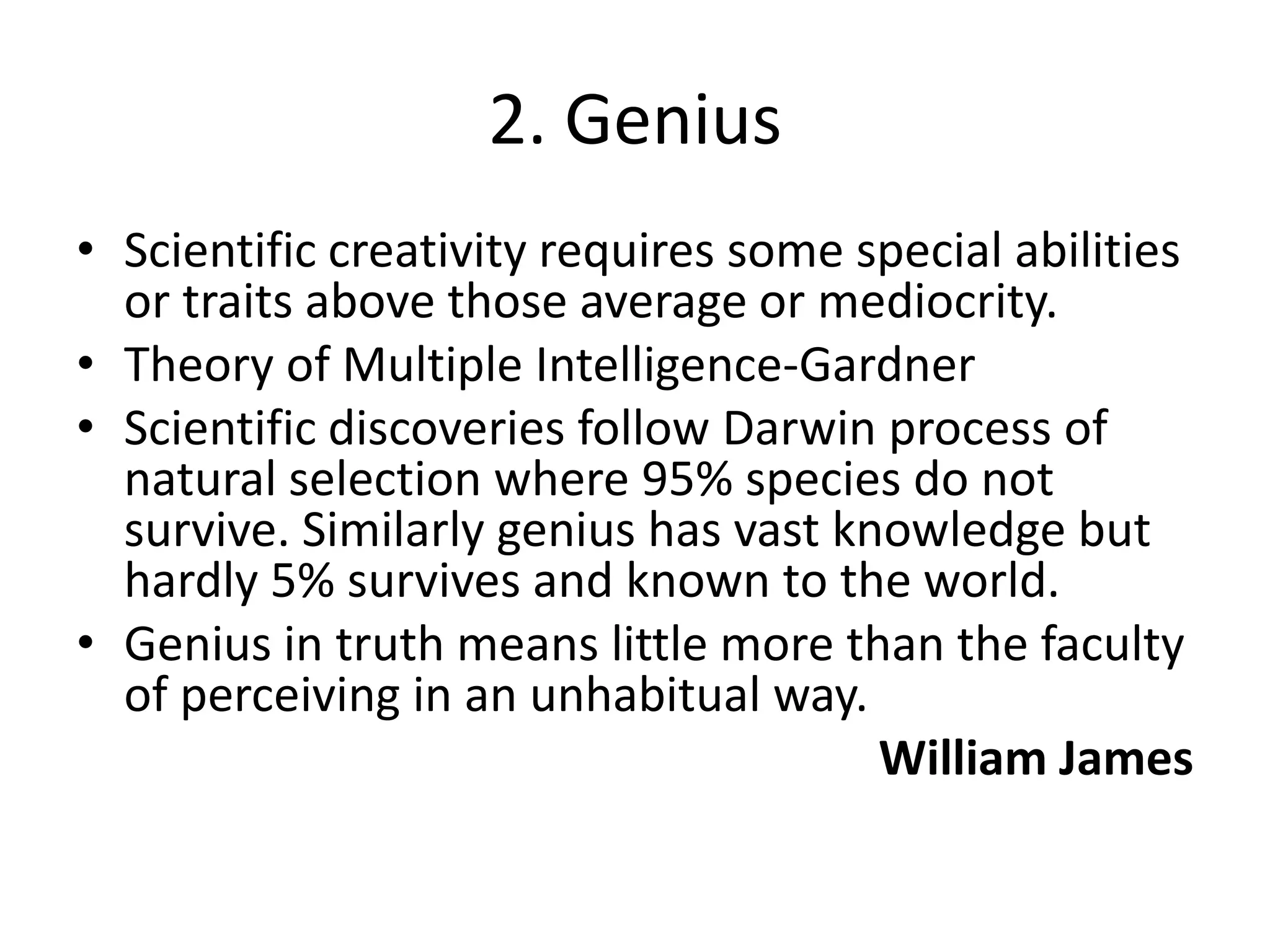 2. GeniusScientific creativity requires some special abilities or traits above those average or mediocrity.Theory of Multiple Intelligence-Gardner Scientific discoveries follow Darwin process of natural selection where 95% species do not survive. Similarly genius has vast knowledge but hardly 5% survives and known to the world.Genius in truth means little more than the faculty of perceiving in an unhabitual way.William James