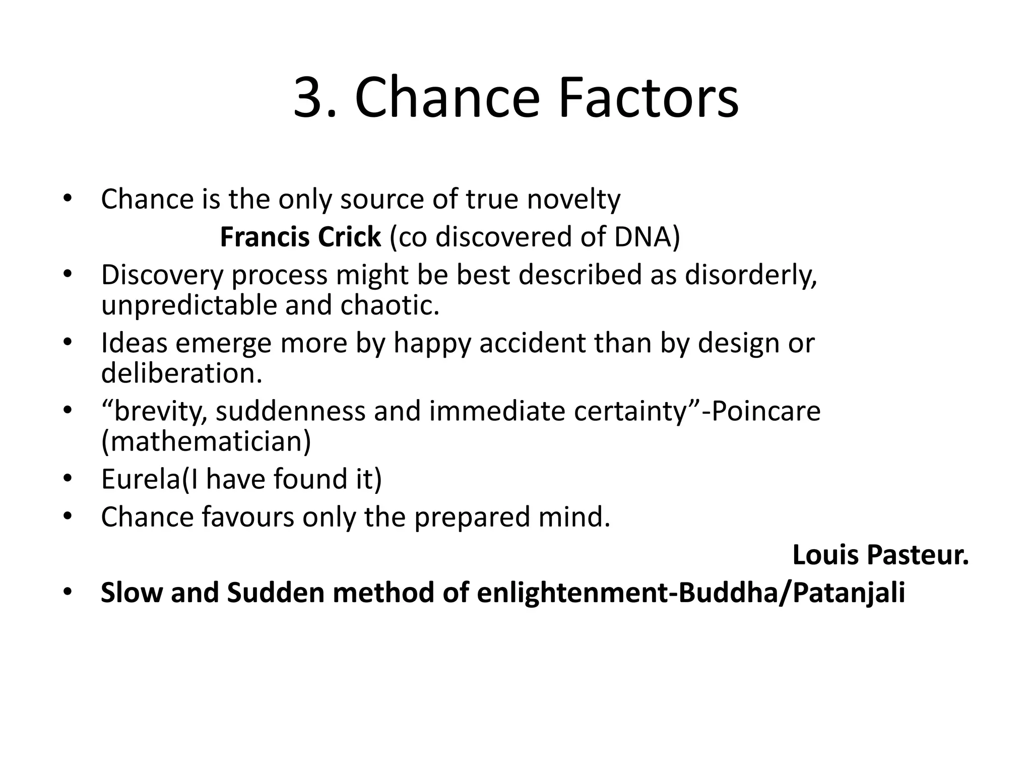 3. Chance FactorsChance is the only source of true noveltyFrancis Crick (co discovered of DNA)Discovery process might be best described as disorderly, unpredictable and chaotic.Ideas emerge more by happy accident than by design or deliberation.“brevity, suddenness and immediate certainty”-Poincare (mathematician)Eurela(I have found it)Chance favours only the prepared mind.Louis Pasteur.Slow and Sudden method of enlightenment-Buddha/Patanjali