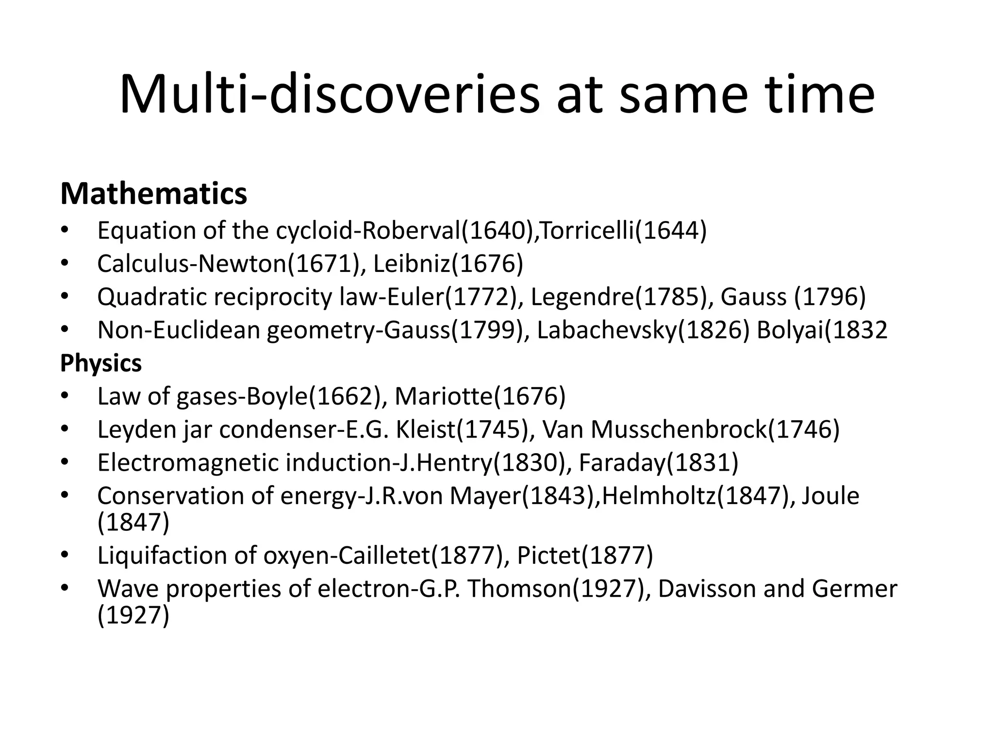 Multi-discoveries at same timeMathematicsEquation of the cycloid-Roberval(1640),Torricelli(1644)Calculus-Newton(1671), Leibniz(1676)Quadratic reciprocity law-Euler(1772), Legendre(1785), Gauss (1796)Non-Euclidean geometry-Gauss(1799), Labachevsky(1826) Bolyai(1832PhysicsLaw of gases-Boyle(1662), Mariotte(1676)Leyden jar condenser-E.G. Kleist(1745), Van Musschenbrock(1746)Electromagnetic induction-J.Hentry(1830), Faraday(1831)Conservation of energy-J.R.von Mayer(1843),Helmholtz(1847), Joule (1847)Liquifaction of oxyen-Cailletet(1877), Pictet(1877)Wave properties of electron-G.P. Thomson(1927), Davisson and Germer (1927)