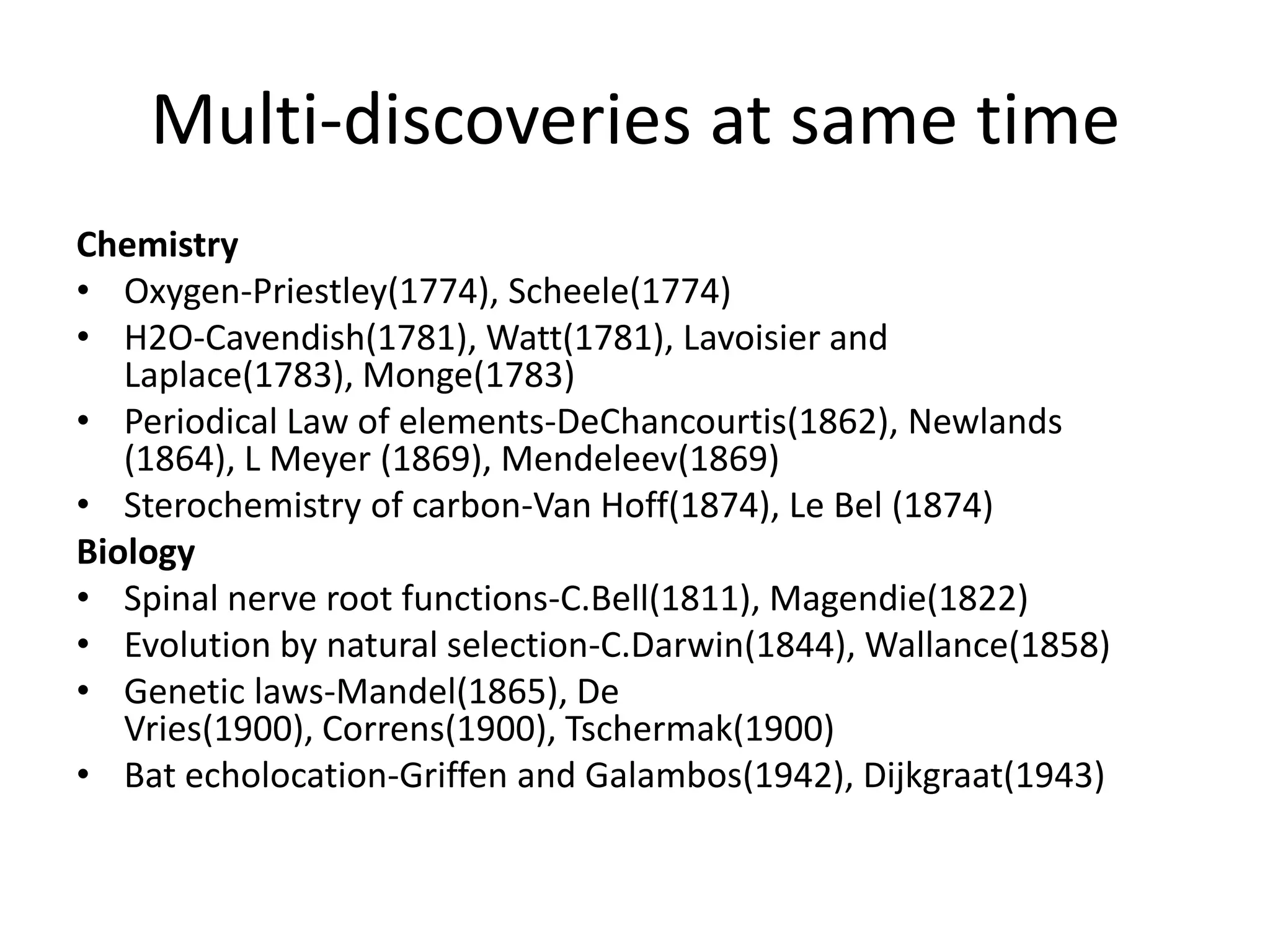 Multi-discoveries at same timeChemistryOxygen-Priestley(1774), Scheele(1774)H2O-Cavendish(1781), Watt(1781), Lavoisier and Laplace(1783), Monge(1783)Periodical Law of elements-DeChancourtis(1862), Newlands (1864), L Meyer (1869), Mendeleev(1869)Sterochemistry of carbon-Van Hoff(1874), Le Bel (1874)BiologySpinal nerve root functions-C.Bell(1811), Magendie(1822)Evolution by natural selection-C.Darwin(1844), Wallance(1858)Genetic laws-Mandel(1865), De Vries(1900), Correns(1900), Tschermak(1900)Bat echolocation-Griffen and Galambos(1942), Dijkgraat(1943)