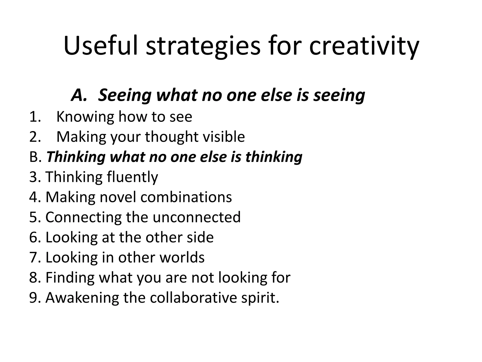 Useful strategies for creativitySeeing what no one else is seeingKnowing how to seeMaking your thought visibleB. Thinking what no one else is thinking3. Thinking fluently4. Making novel combinations5. Connecting the unconnected6. Looking at the other side7. Looking in other worlds8. Finding what you are not looking for9. Awakening the collaborative spirit.