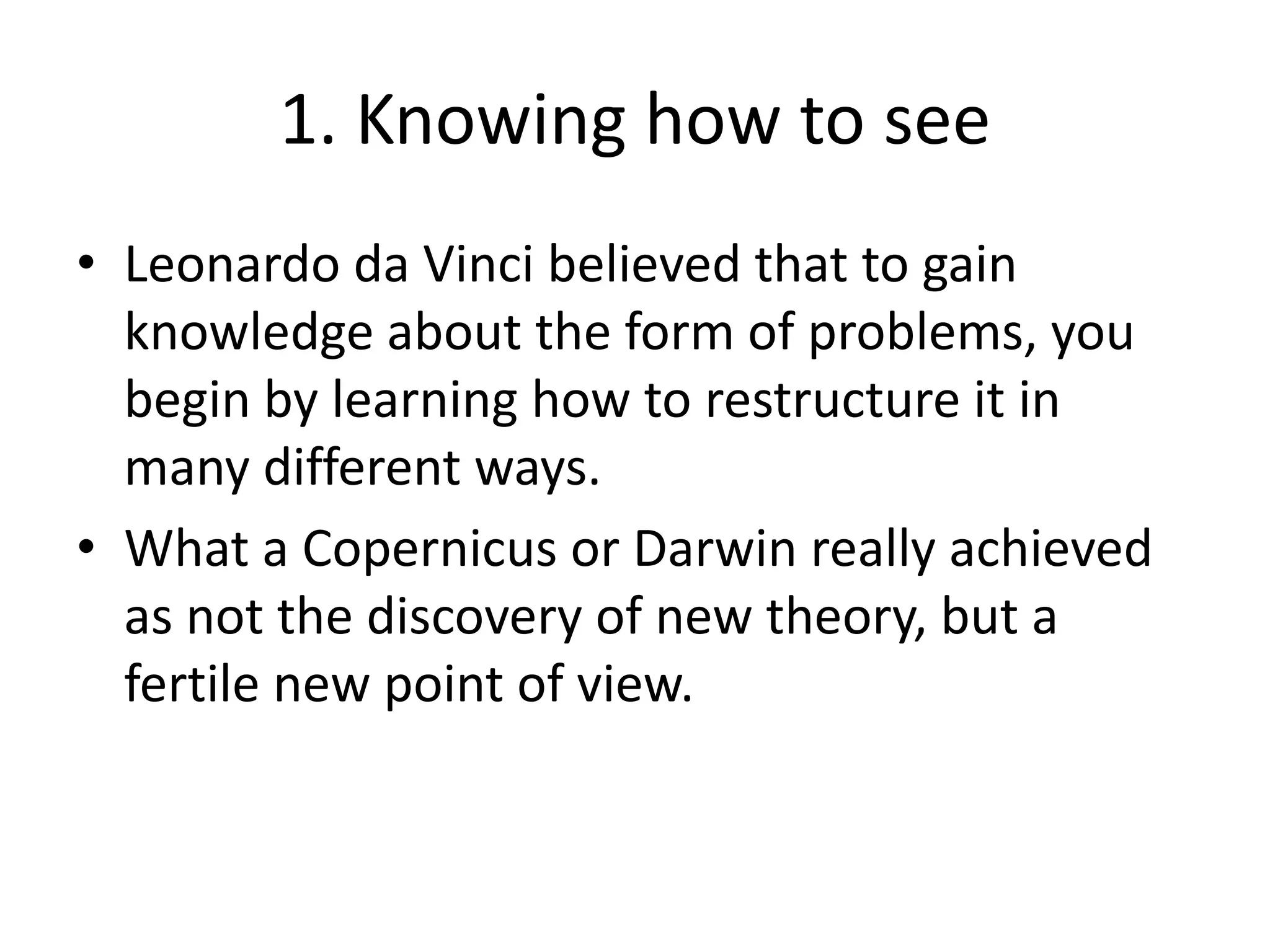 1. Knowing how to seeLeonardo da Vinci believed that to gain knowledge about the form of problems, you begin by learning how to restructure it in many different ways.What a Copernicus or Darwin really achieved as not the discovery of new theory, but a fertile new point of view.