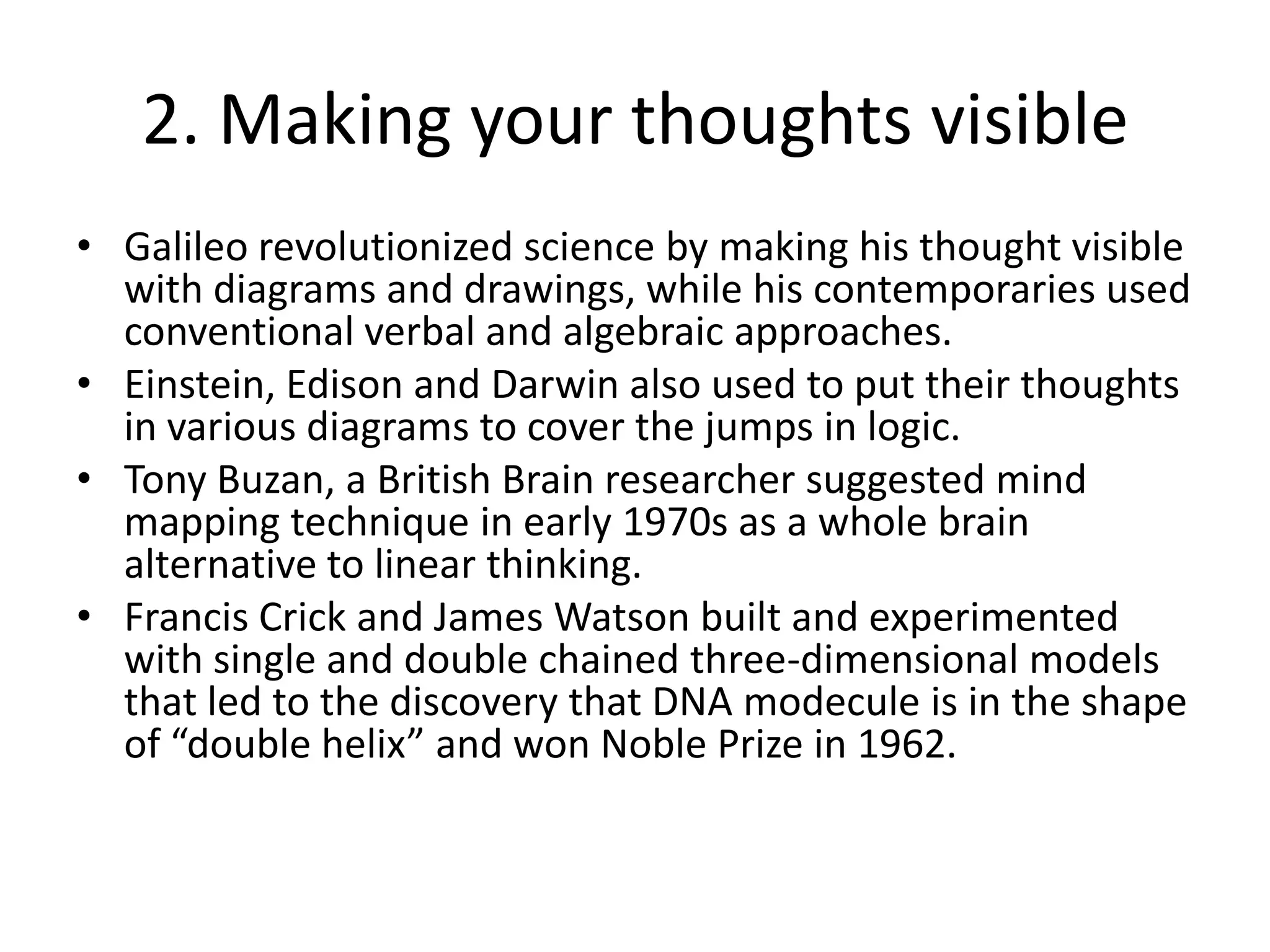 2. Making your thoughts visibleGalileo revolutionized science by making his thought visible with diagrams and drawings, while his contemporaries used conventional verbal and algebraic approaches.Einstein, Edison and Darwin also used to put their thoughts in various diagrams to cover the jumps in logic.Tony Buzan, a British Brain researcher suggested mind mapping technique in early 1970s as a whole brain alternative to linear thinking.Francis Crick and James Watson built and experimented with single and double chained three-dimensional models that led to the discovery that DNA modecule is in the shape of “double helix” and won Noble Prize in 1962.