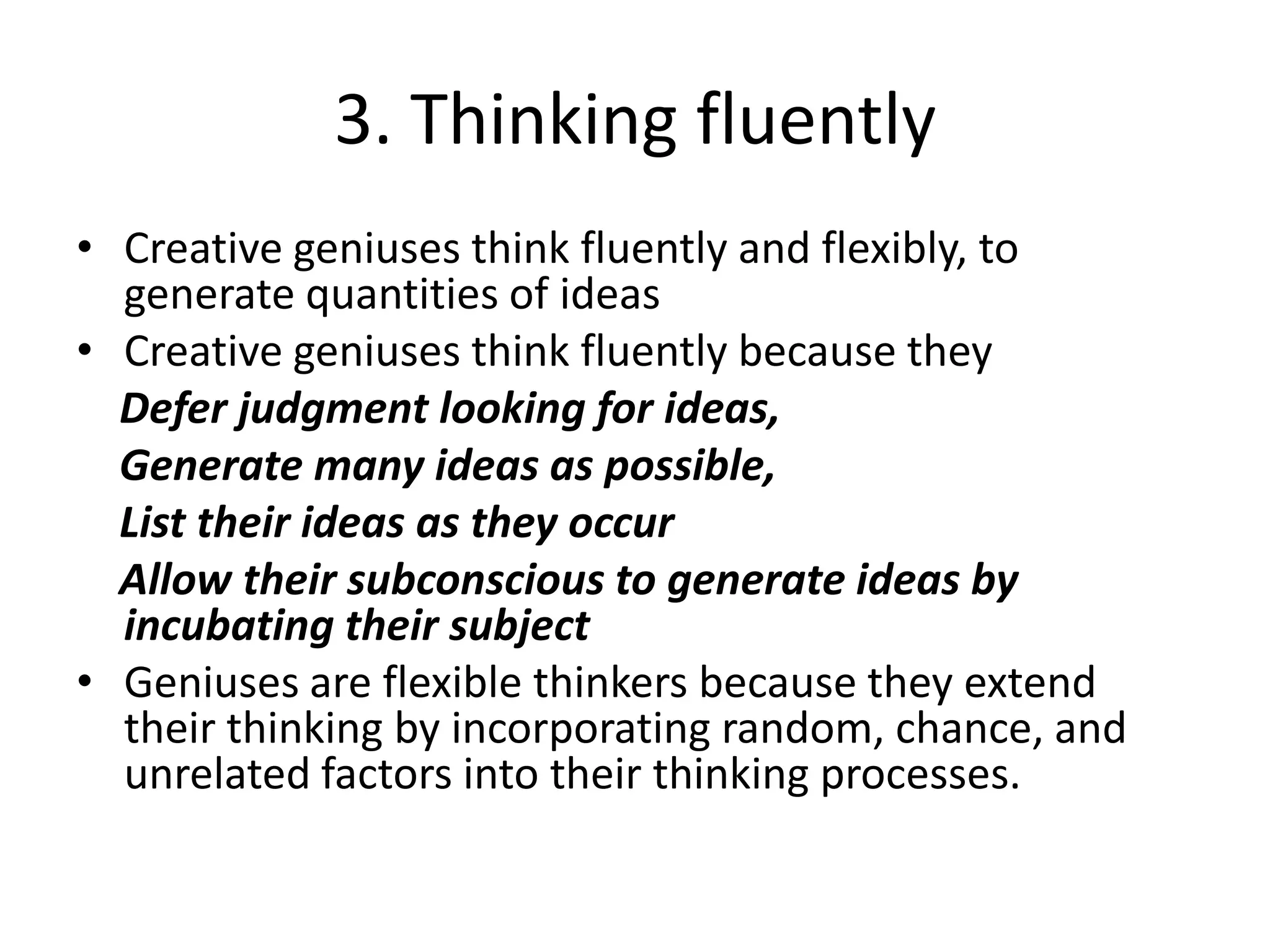3. Thinking fluentlyCreative geniuses think fluently and flexibly, to generate quantities of ideas Creative geniuses think fluently because they  Defer judgment looking for ideas,    Generate many ideas as possible,    List their ideas as they occur     Allow their subconscious to generate ideas by incubating their subjectGeniuses are flexible thinkers because they extend their thinking by incorporating random, chance, and unrelated factors into their thinking processes.