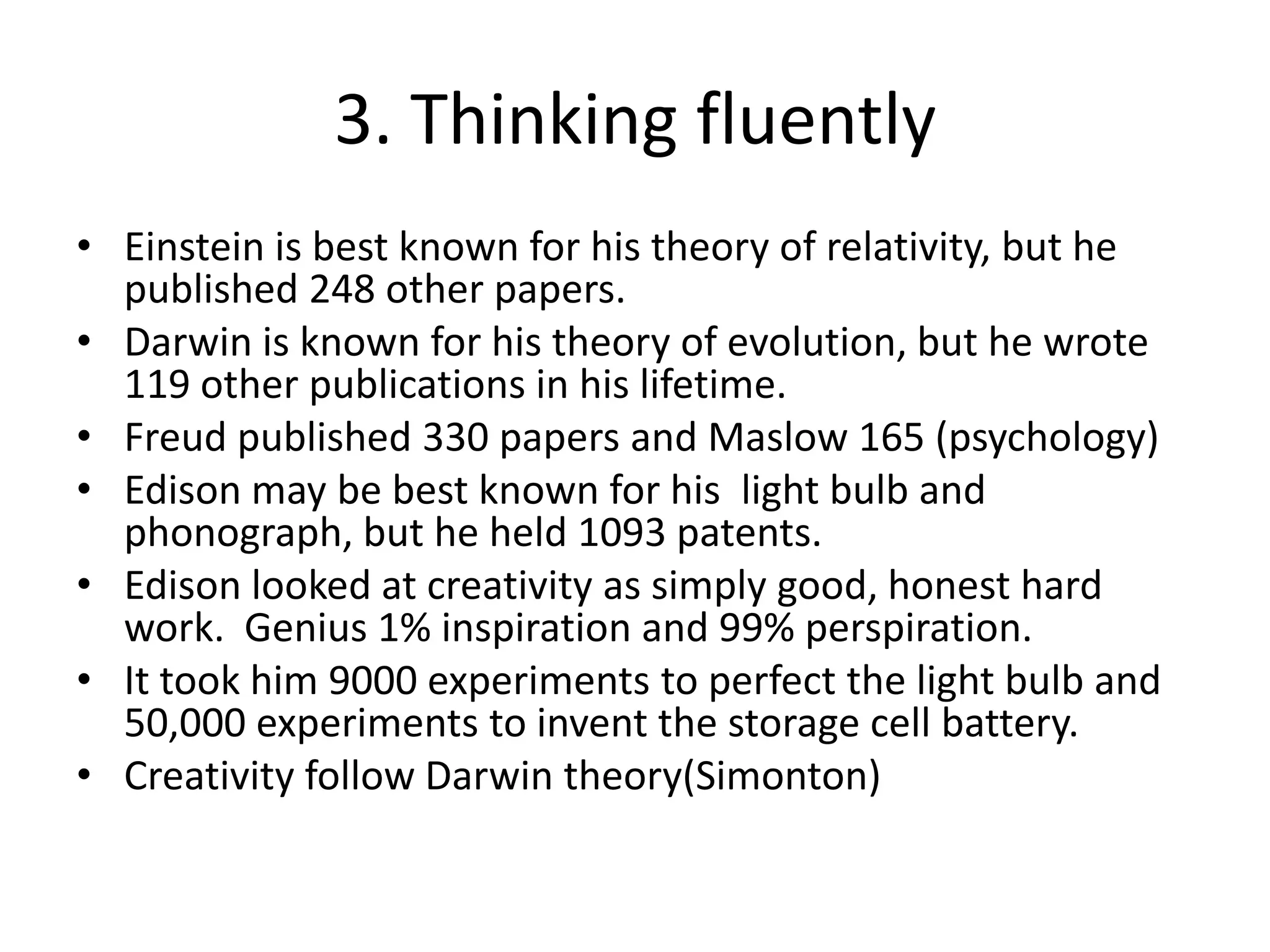 3. Thinking fluentlyEinstein is best known for his theory of relativity, but he published 248 other papers.Darwin is known for his theory of evolution, but he wrote 119 other publications in his lifetime.Freud published 330 papers and Maslow 165 (psychology)Edison may be best known for his light bulb and phonograph, but he held 1093 patents.Edison looked at creativity as simply good, honest hard work.  Genius 1% inspiration and 99% perspiration.It took him 9000 experiments to perfect the light bulb and 50,000 experiments to invent the storage cell battery.Creativity follow Darwin theory(Simonton)