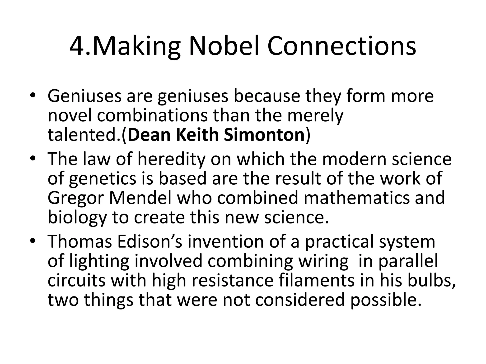 4.Making Nobel ConnectionsGeniuses are geniuses because they form more novel combinations than the merely talented.(Dean Keith Simonton)The law of heredity on which the modern science of genetics is based are the result of the work of Gregor Mendel who combined mathematics and biology to create this new science.Thomas Edison’s invention of a practical system of lighting involved combining wiring  in parallel circuits with high resistance filaments in his bulbs, two things that were not considered possible.