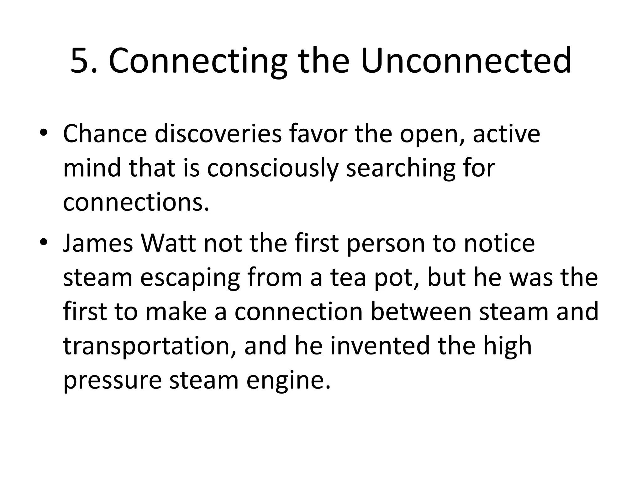 5. Connecting the UnconnectedChance discoveries favor the open, active mind that is consciously searching for connections.James Watt not the first person to notice steam escaping from a tea pot, but he was the first to make a connection between steam and transportation, and he invented the high pressure steam engine.