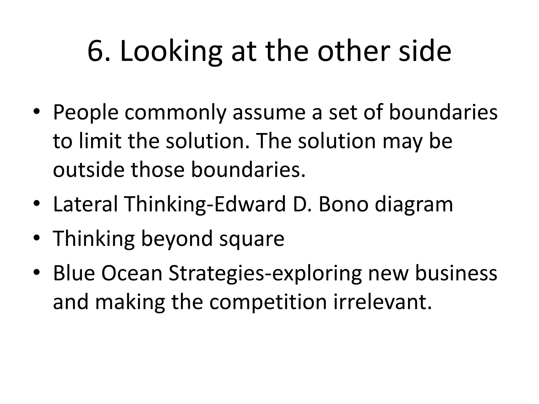 6. Looking at the other sidePeople commonly assume a set of boundaries to limit the solution. The solution may be outside those boundaries.Lateral Thinking-Edward D. Bono diagramThinking beyond squareBlue Ocean Strategies-exploring new business and making the competition irrelevant.  
