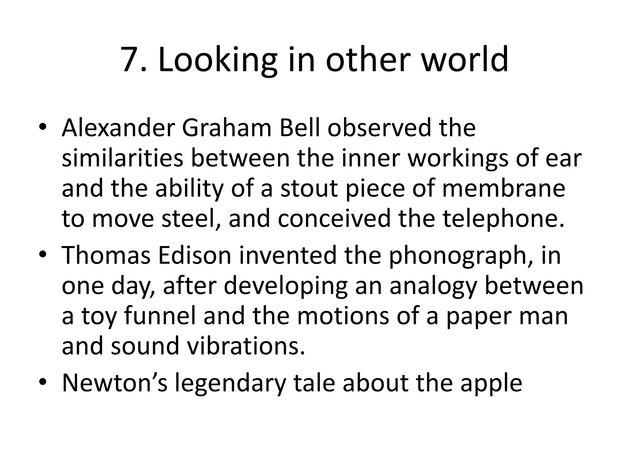 7. Looking in other worldAlexander Graham Bell observed the similarities between the inner workings of ear and the ability of a stout piece of membrane to move steel, and conceived the telephone.Thomas Edison invented the phonograph, in one day, after developing an analogy between a toy funnel and the motions of a paper man and sound vibrations.Newton’s legendary tale about the apple