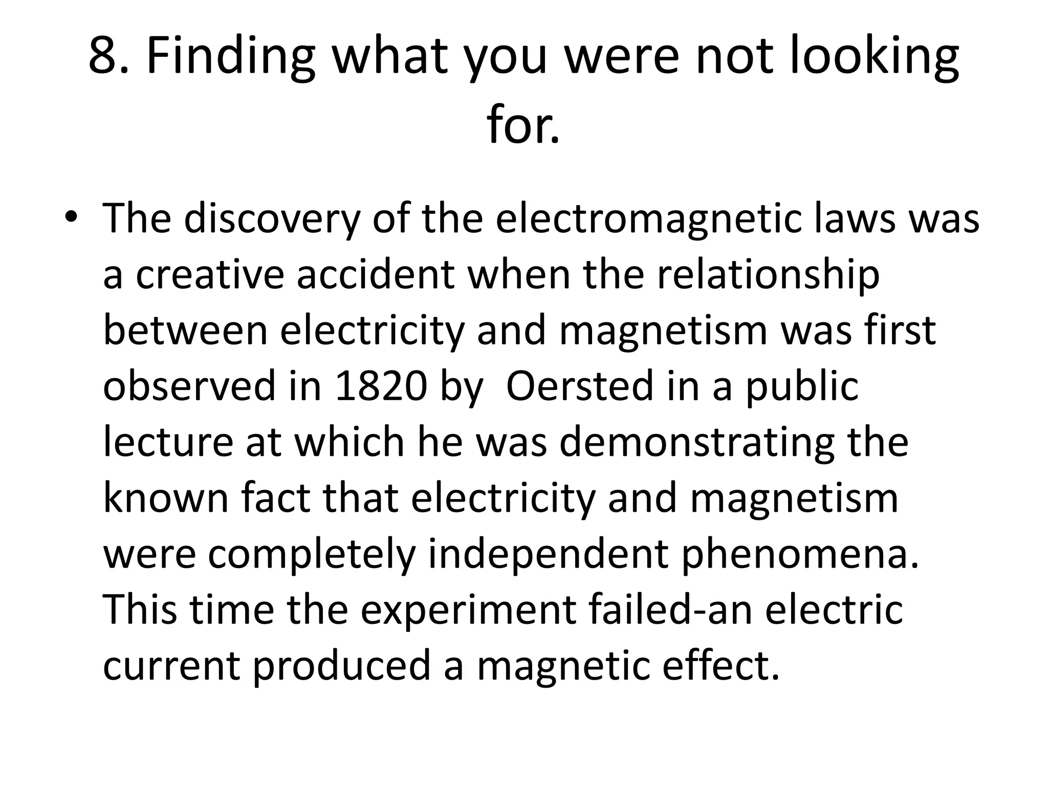 8. Finding what you were not looking for.The discovery of the electromagnetic laws was a creative accident when the relationship between electricity and magnetism was first observed in 1820 by Oerstedin a public lecture at which he was demonstrating the known fact that electricity and magnetism were completely independent phenomena.  This time the experiment failed-an electric current produced a magnetic effect.