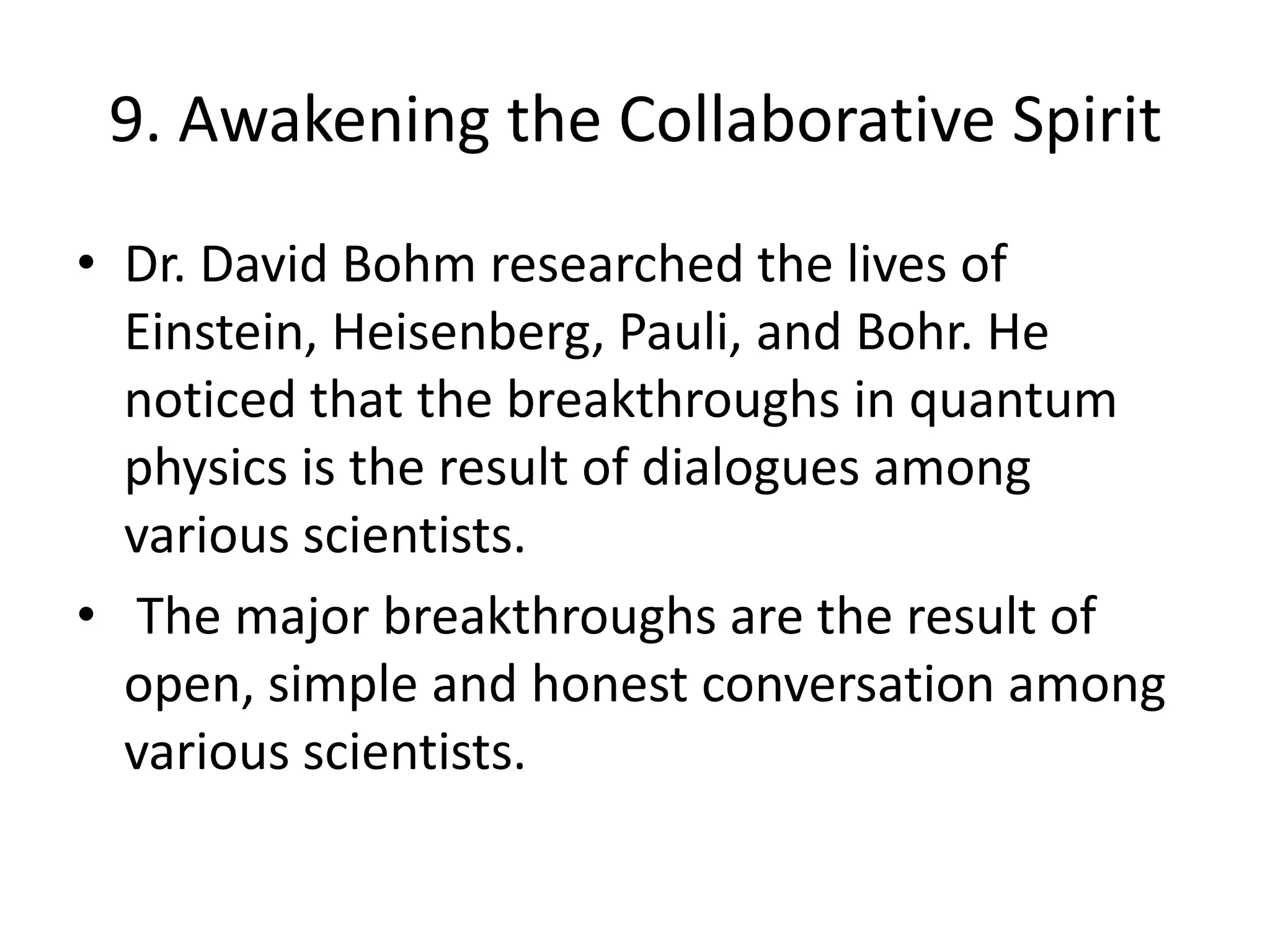 9. Awakening the Collaborative SpiritDr. David Bohm researched the lives of Einstein, Heisenberg, Pauli, and Bohr. He noticed that the breakthroughs in quantum physics is the result of dialogues among various scientists. The major breakthroughs are the result of open, simple and honest conversation among various scientists.