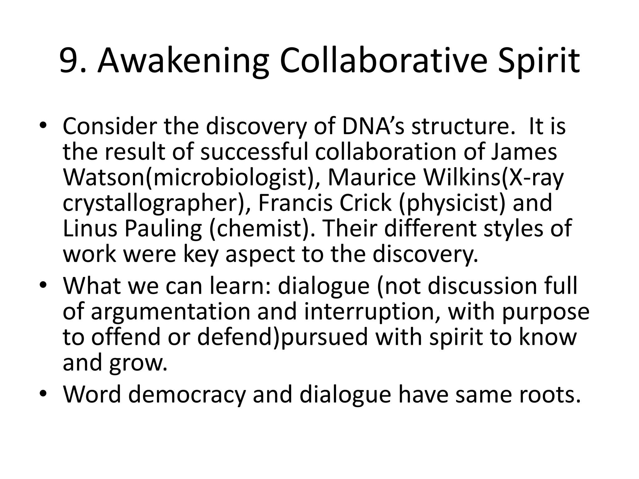 9. Awakening Collaborative SpiritConsider the discovery of DNA’s structure.  It is the result of successful collaboration of James Watson(microbiologist), Maurice Wilkins(X-ray crystallographer), Francis Crick (physicist) and Linus Pauling (chemist). Their different styles of work were key aspect to the discovery.What we can learn: dialogue (not discussion full of argumentation and interruption, with purpose to offend or defend)pursued with spirit to know and grow.Word democracy and dialogue have same roots.