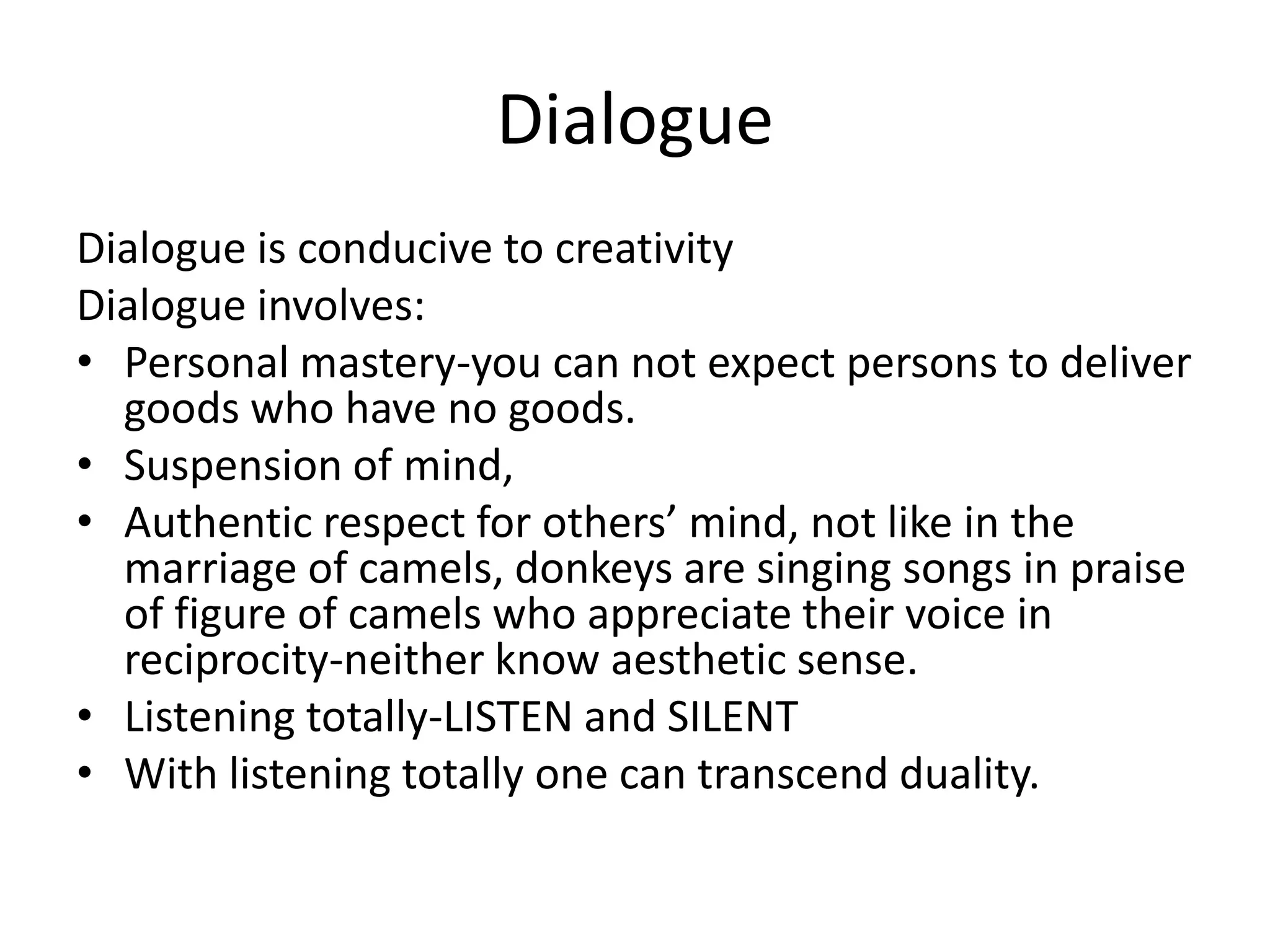 DialogueDialogue is conducive to creativityDialogue involves:Personal mastery-you can not expect persons to deliver goods who have no goods. Suspension of mind, Authentic respect for others’ mind, not like in the marriage of camels, donkeys are singing songs in praise of figure of camels who appreciate their voice in reciprocity-neither know aesthetic sense. Listening totally-LISTEN and SILENTWith listening totally one can transcend duality.