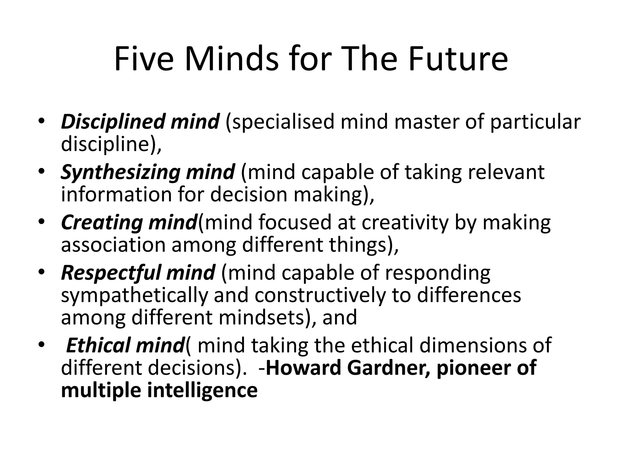 Five Minds for The FutureDisciplined mind (specialised mind master of particular discipline), Synthesizing mind (mind capable of taking relevant information for decision making), Creating mind(mind focused at creativity by making association among different things), Respectful mind (mind capable of responding sympathetically and constructively to differences among different mindsets), andEthical mind( mind taking the ethical dimensions of different decisions).  -Howard Gardner, pioneer of multiple intelligence