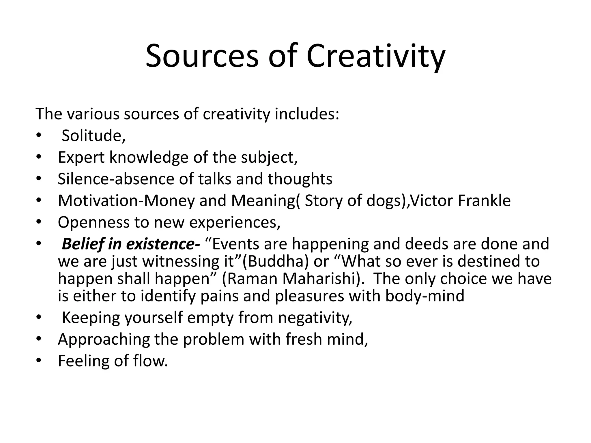 Sources of CreativityThe various sources of creativity includes: Solitude, Expert knowledge of the subject, Silence-absence of talks and thoughts Motivation-Money and Meaning( Story of dogs),Victor FrankleOpenness to new experiences, Belief in existence- “Events are happening and deeds are done and we are just witnessing it”(Buddha) or “What so ever is destined to happen shall happen” (Raman Maharishi).  The only choice we have is either to identify pains and pleasures with body-mind Keeping yourself empty from negativity,  Approaching the problem with fresh mind, Feeling of flow.