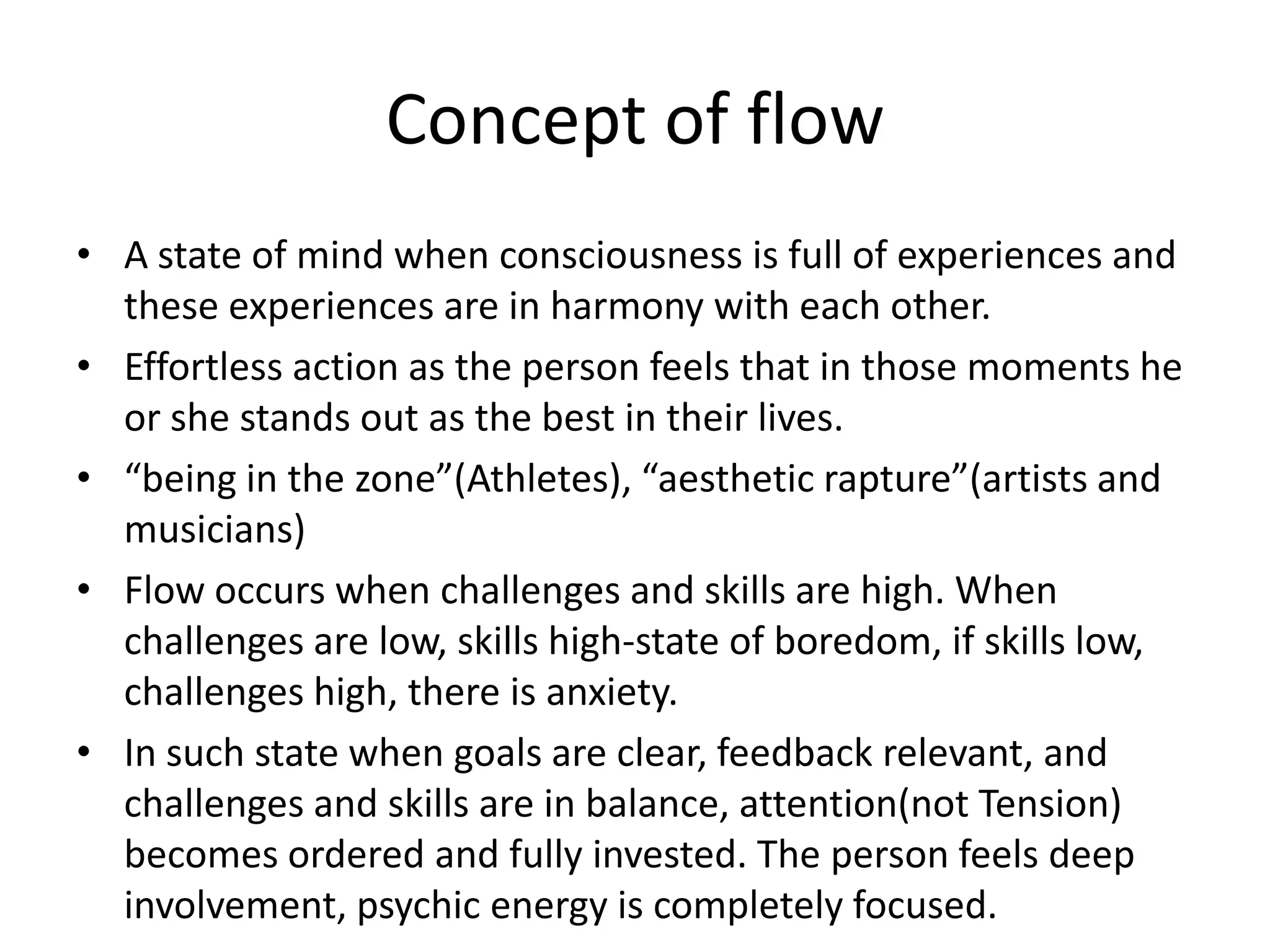Concept of flowA state of mind when consciousness is full of experiences and these experiences are in harmony with each other.Effortless action as the person feels that in those moments he or she stands out as the best in their lives.“being in the zone”(Athletes), “aesthetic rapture”(artists and musicians)Flow occurs when challenges and skills are high. When challenges are low, skills high-state of boredom, if skills low, challenges high, there is anxiety. In such state when goals are clear, feedback relevant, and challenges and skills are in balance, attention(not Tension) becomes ordered and fully invested. The person feels deep involvement, psychic energy is completely focused.