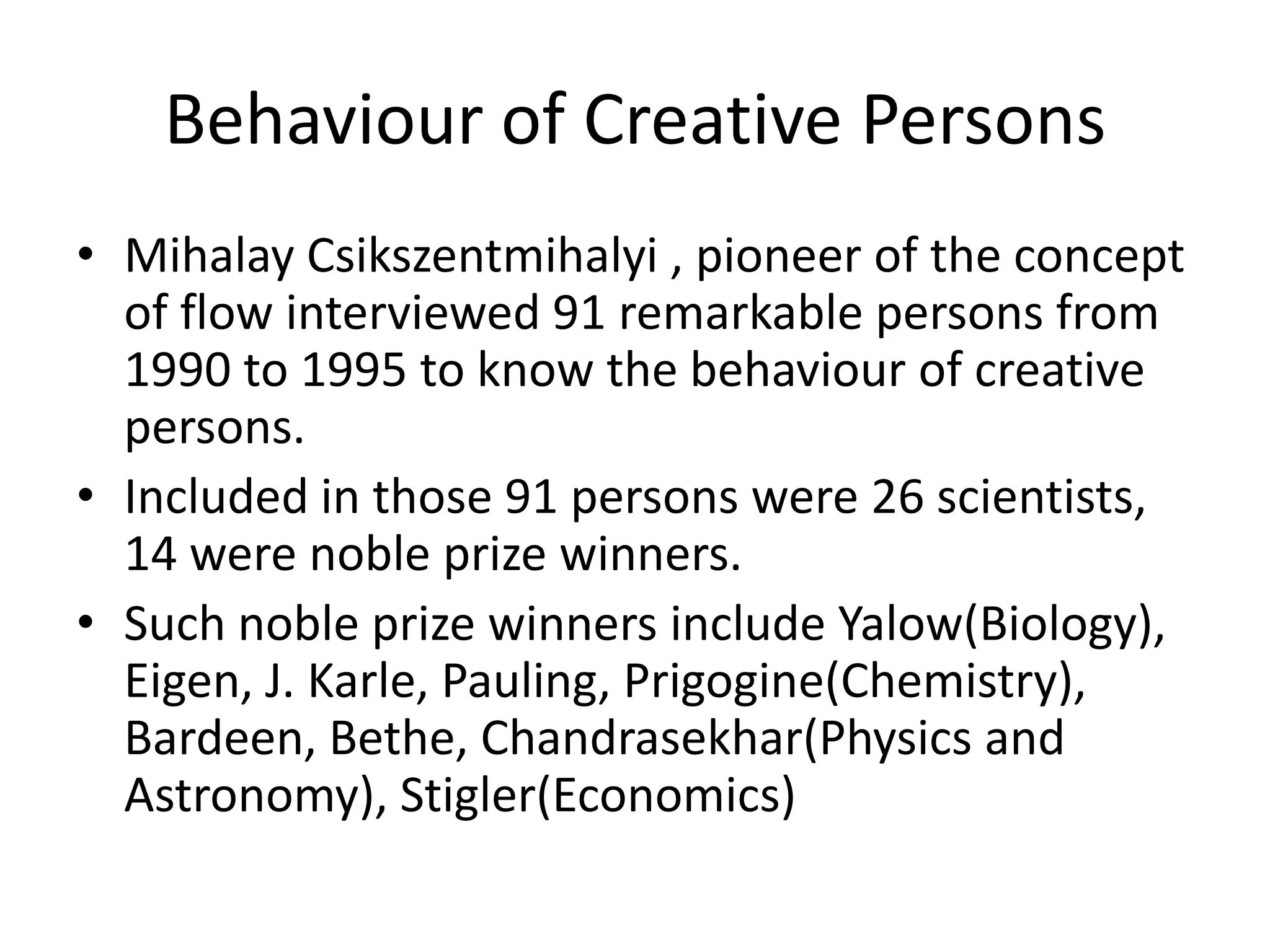 Behaviour of Creative PersonsMihalayCsikszentmihalyi , pioneer of the concept of flow interviewed 91 remarkable persons from 1990 to 1995 to know the behaviour of creative persons.Included in those 91 persons were 26 scientists,   14 were noble prize winners.Such noble prize winners include Yalow(Biology), Eigen, J. Karle, Pauling, Prigogine(Chemistry), Bardeen, Bethe, Chandrasekhar(Physics and Astronomy), Stigler(Economics)