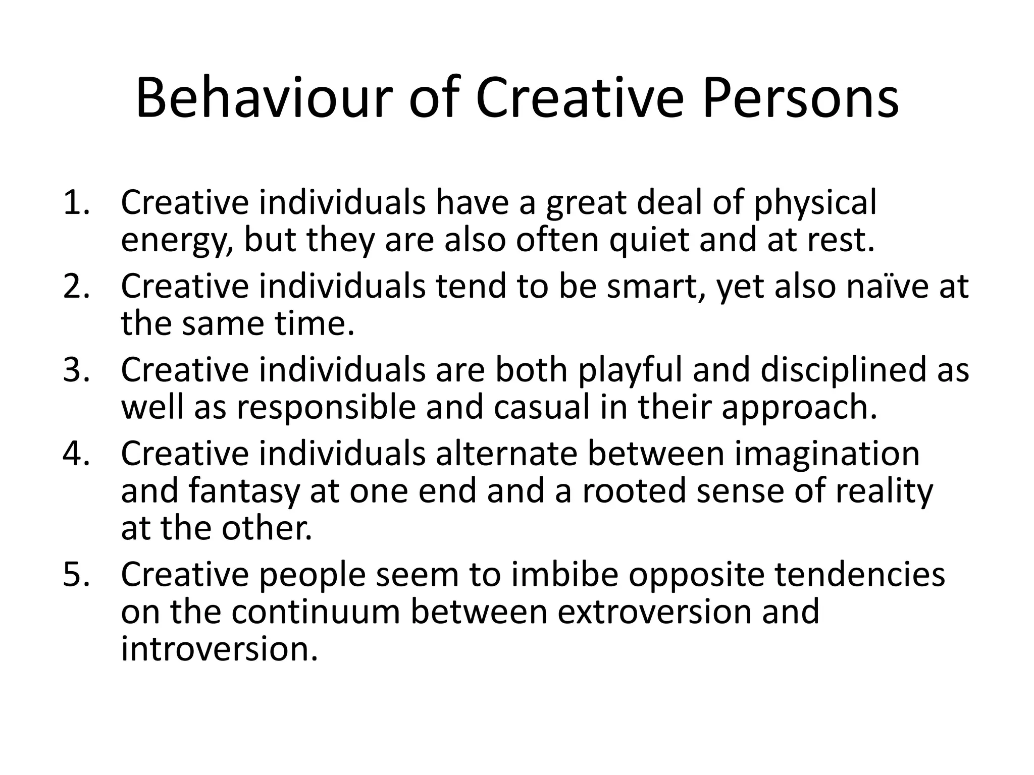 Behaviour of Creative PersonsCreative individuals have a great deal of physical energy, but they are also often quiet and at rest.Creative individuals tend to be smart, yet also naïve at the same time.Creative individuals are both playful and disciplined as well as responsible and casual in their approach.Creative individuals alternate between imagination and fantasy at one end and a rooted sense of reality at the other.Creative people seem to imbibe opposite tendencies on the continuum between extroversion and introversion. 