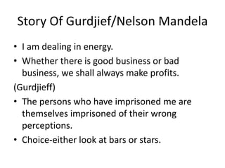Story Of Gurdjief/Nelson MandelaI am dealing in energy.Whether there is good business or bad business, we shall always make profits.(Gurdjieff)The persons who have imprisoned me are themselves imprisoned of their wrong perceptions.Choice-either look at bars or stars.