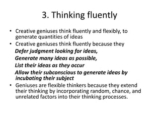 3. Thinking fluentlyCreative geniuses think fluently and flexibly, to generate quantities of ideas Creative geniuses think fluently because they  Defer judgment looking for ideas,    Generate many ideas as possible,    List their ideas as they occur     Allow their subconscious to generate ideas by incubating their subjectGeniuses are flexible thinkers because they extend their thinking by incorporating random, chance, and unrelated factors into their thinking processes.