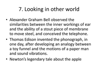 7. Looking in other worldAlexander Graham Bell observed the similarities between the inner workings of ear and the ability of a stout piece of membrane to move steel, and conceived the telephone.Thomas Edison invented the phonograph, in one day, after developing an analogy between a toy funnel and the motions of a paper man and sound vibrations.Newton’s legendary tale about the apple