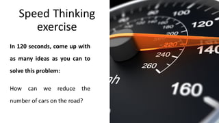 Speed Thinking
exercise
In 120 seconds, come up with
as many ideas as you can to
solve this problem:
How can we reduce the
number of cars on the road?
 