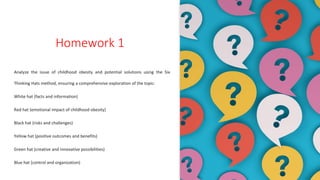 Homework 1
Analyze the issue of childhood obesity and potential solutions using the Six
Thinking Hats method, ensuring a comprehensive exploration of the topic:
White hat (facts and information)
Red hat (emotional impact of childhood obesity)
Black hat (risks and challenges)
Yellow hat (positive outcomes and benefits)
Green hat (creative and innovative possibilities)
Blue hat (control and organization)
 