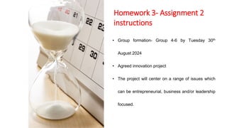 Homework 3- Assignment 2
instructions
• Group formation- Group 4-6 by Tuesday 30th
August 2024
• Agreed innovation project
• The project will center on a range of issues which
can be entrepreneurial, business and/or leadership
focused.
 