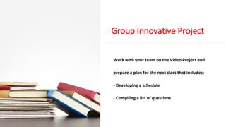 Group Innovative Project
Work with your team on the Video Project and
prepare a plan for the next class that includes:
- Developing a schedule
- Compiling a list of questions
 
