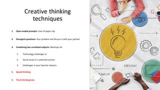 Creative thinking
techniques
1. Open-ended prompts- Uses of paper clip
2. Divergent questions- Your problem and discuss it with your partner
3. Combining two unrelated subjects- Mashups list
1. Technology challenges or
2. Social issues in a selected country
3. Challenges in your favorite industry
4. Speed thinking
5. The 6 thinking hats
 