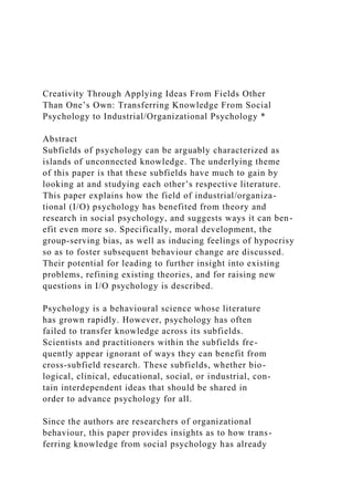 Creativity Through Applying Ideas From Fields Other
Than One’s Own: Transferring Knowledge From Social
Psychology to Industrial/Organizational Psychology *
Abstract
Subfields of psychology can be arguably characterized as
islands of unconnected knowledge. The underlying theme
of this paper is that these subfields have much to gain by
looking at and studying each other’s respective literature.
This paper explains how the field of industrial/organiza-
tional (I/O) psychology has benefited from theory and
research in social psychology, and suggests ways it can ben-
efit even more so. Specifically, moral development, the
group-serving bias, as well as inducing feelings of hypocrisy
so as to foster subsequent behaviour change are discussed.
Their potential for leading to further insight into existing
problems, refining existing theories, and for raising new
questions in I/O psychology is described.
Psychology is a behavioural science whose literature
has grown rapidly. However, psychology has often
failed to transfer knowledge across its subfields.
Scientists and practitioners within the subfields fre-
quently appear ignorant of ways they can benefit from
cross-subfield research. These subfields, whether bio-
logical, clinical, educational, social, or industrial, con-
tain interdependent ideas that should be shared in
order to advance psychology for all.
Since the authors are researchers of organizational
behaviour, this paper provides insights as to how trans-
ferring knowledge from social psychology has already
 