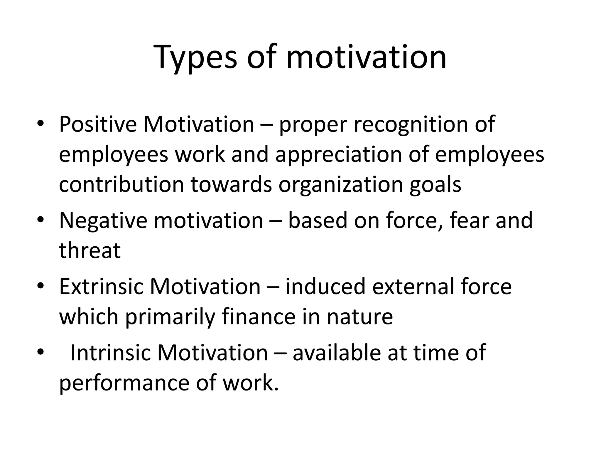 Types of motivation
• Positive Motivation – proper recognition of
employees work and appreciation of employees
contribution towards organization goals
• Negative motivation – based on force, fear and
threat
• Extrinsic Motivation – induced external force
which primarily finance in nature
• Intrinsic Motivation – available at time of
performance of work.

 