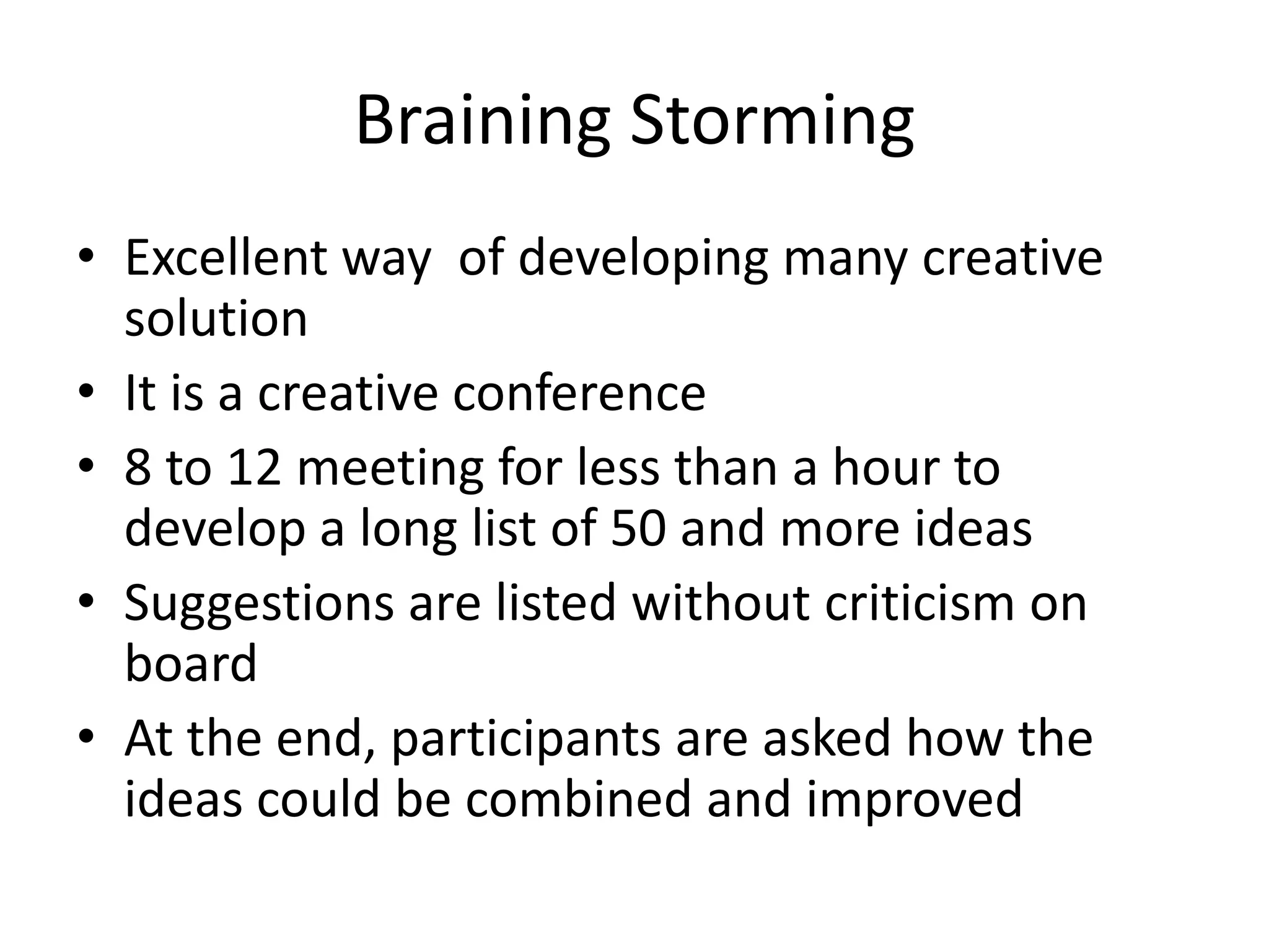 Braining Storming
• Excellent way of developing many creative
solution
• It is a creative conference
• 8 to 12 meeting for less than a hour to
develop a long list of 50 and more ideas
• Suggestions are listed without criticism on
board
• At the end, participants are asked how the
ideas could be combined and improved

 
