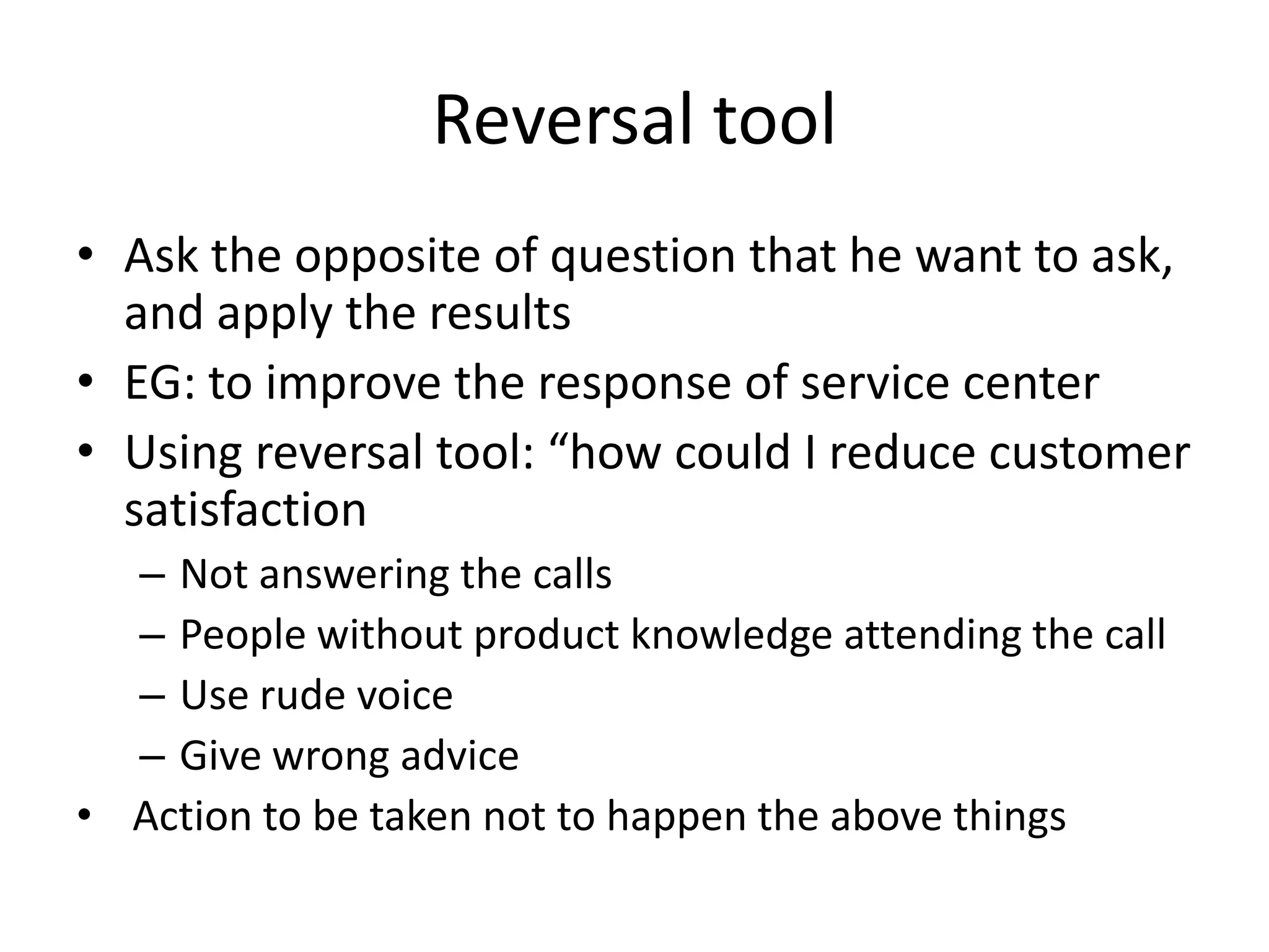 Reversal tool
• Ask the opposite of question that he want to ask,
and apply the results
• EG: to improve the response of service center
• Using reversal tool: “how could I reduce customer
satisfaction
– Not answering the calls
– People without product knowledge attending the call
– Use rude voice
– Give wrong advice
• Action to be taken not to happen the above things

 