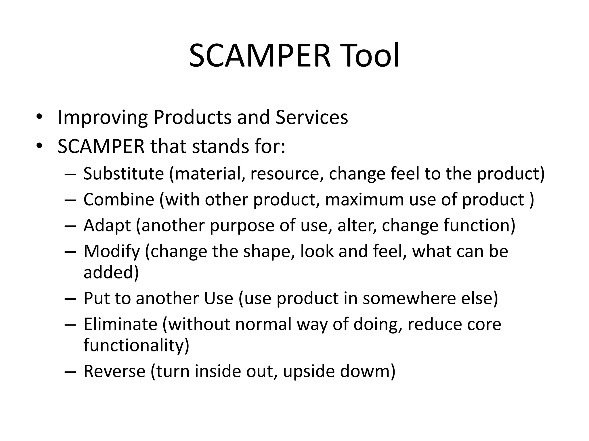 SCAMPER Tool
• Improving Products and Services
• SCAMPER that stands for:
–
–
–
–

Substitute (material, resource, change feel to the product)
Combine (with other product, maximum use of product )
Adapt (another purpose of use, alter, change function)
Modify (change the shape, look and feel, what can be
added)
– Put to another Use (use product in somewhere else)
– Eliminate (without normal way of doing, reduce core
functionality)
– Reverse (turn inside out, upside dowm)

 